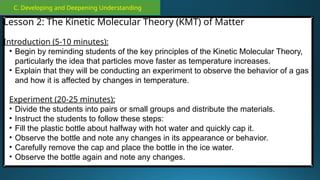 C. Developing and Deepening Understanding
Lesson 2: The Kinetic Molecular Theory (KMT) of Matter
Introduction (5-10 minutes):
• Begin by reminding students of the key principles of the Kinetic Molecular Theory,
particularly the idea that particles move faster as temperature increases.
• Explain that they will be conducting an experiment to observe the behavior of a gas
and how it is affected by changes in temperature.
Experiment (20-25 minutes):
• Divide the students into pairs or small groups and distribute the materials.
• Instruct the students to follow these steps:
• Fill the plastic bottle about halfway with hot water and quickly cap it.
• Observe the bottle and note any changes in its appearance or behavior.
• Carefully remove the cap and place the bottle in the ice water.
• Observe the bottle again and note any changes.
 