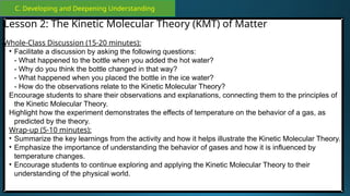 C. Developing and Deepening Understanding
Lesson 2: The Kinetic Molecular Theory (KMT) of Matter
Whole-Class Discussion (15-20 minutes):
• Facilitate a discussion by asking the following questions:
- What happened to the bottle when you added the hot water?
- Why do you think the bottle changed in that way?
- What happened when you placed the bottle in the ice water?
- How do the observations relate to the Kinetic Molecular Theory?
Encourage students to share their observations and explanations, connecting them to the principles of
the Kinetic Molecular Theory.
Highlight how the experiment demonstrates the effects of temperature on the behavior of a gas, as
predicted by the theory.
Wrap-up (5-10 minutes):
• Summarize the key learnings from the activity and how it helps illustrate the Kinetic Molecular Theory.
• Emphasize the importance of understanding the behavior of gases and how it is influenced by
temperature changes.
• Encourage students to continue exploring and applying the Kinetic Molecular Theory to their
understanding of the physical world.
 