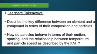 D. MAKING GENERALIZATION
1.Learners’ Takeaways
• Describe the key difference between an element and a
compound in terms of their composition and particles.
• How do particles behave in terms of their motion,
spacing, and the relationship between temperature
and particle speed as described by the KMT?
 
