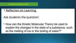 D. MAKING GENERALIZATION
1.Reflection on Learning
Ask students the question:
• How can the Kinetic Molecular Theory be used to
explain the changes in the state of a substance, such
as the melting of ice or the boiling of water?"
 
