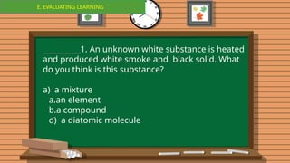 E. EVALUATING LEARNING
E. EVALUATING LEARNING
__________1. An unknown white substance is heated
and produced white smoke and black solid. What
do you think is this substance?
a) a mixture
a.an element
b.a compound
d) a diatomic molecule
 