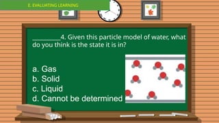 E. EVALUATING LEARNING
E. EVALUATING LEARNING
__________4. Given this particle model of water, what
do you think is the state it is in?
a. Gas
b. Solid
c. Liquid
d. Cannot be determined
 
