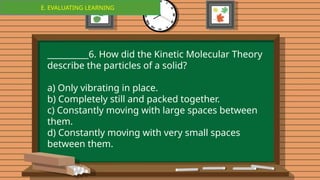 E. EVALUATING LEARNING
E. EVALUATING LEARNING
__________6. How did the Kinetic Molecular Theory
describe the particles of a solid?
a) Only vibrating in place.
b) Completely still and packed together.
c) Constantly moving with large spaces between
them.
d) Constantly moving with very small spaces
between them.
 