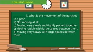 E. EVALUATING LEARNING
E. EVALUATING LEARNING
__________7. What is the movement of the particles
in a gas?
a) Not moving at all.
b) Moving very slowly and tightly packed together.
c) Moving rapidly with large spaces between them.
d) Moving very slowly with large spaces between
them.
 
