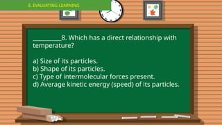 E. EVALUATING LEARNING
E. EVALUATING LEARNING
__________8. Which has a direct relationship with
temperature?
a) Size of its particles.
b) Shape of its particles.
c) Type of intermolecular forces present.
d) Average kinetic energy (speed) of its particles.
 