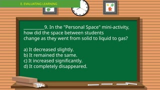 E. EVALUATING LEARNING
E. EVALUATING LEARNING
__________9. In the "Personal Space" mini-activity,
how did the space between students
change as they went from solid to liquid to gas?
a) It decreased slightly.
b) It remained the same.
c) It increased significantly.
d) It completely disappeared.
 