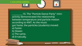 E. EVALUATING LEARNING
E. EVALUATING LEARNING
__________10. The "Particle Dance Party" mini-
activity demonstrated the relationship
between temperature and particle motion
according to KMT. As the music
got faster, the particles (students) moved:
a) Faster.
b) Slower.
c) The same.
d) Erratically.
 