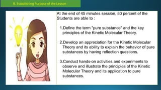B. Establishing Purpose of the Lesson
At the end of 45 minutes session, 80 percent of the
Students are able to :
1.Define the term "pure substance" and the key
principles of the Kinetic Molecular Theory.
2.Develop an appreciation for the Kinetic Molecular
Theory and its ability to explain the behavior of pure
substances by having reflection questions.
3.Conduct hands-on activities and experiments to
observe and illustrate the principles of the Kinetic
Molecular Theory and its application to pure
substances.
 