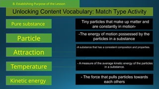 B. Establishing Purpose of the Lesson
Unlocking Content Vocabulary: Match Type Activity
Particle
Attraction
Temperature
Kinetic energy
-The energy of motion possessed by the
particles in a substance
-A substance that has a consistent composition and properties. of
the container it is in, with particles that can move freely past each
other.
- A measure of the average kinetic energy of the particles
in a substance.
- The force that pulls particles towards
each others
Pure substance
-Tiny particles that make up matter and
are constantly in motion-
 