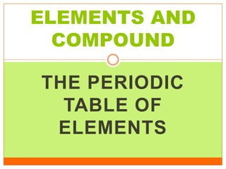ELEMENTS AND
  COMPOUND

THE PERIODIC
  TABLE OF
 ELEMENTS
 