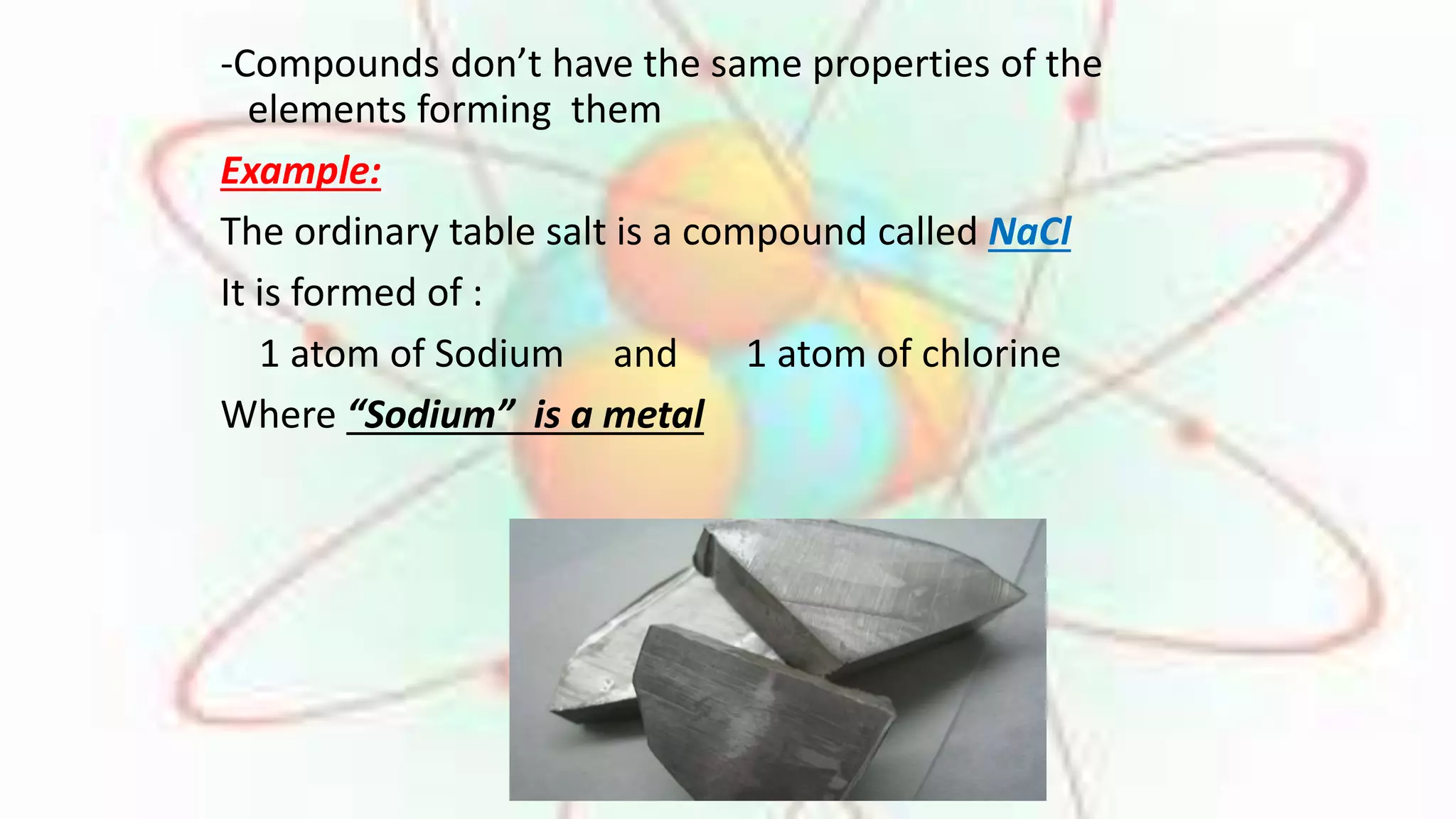 -Compounds don’t have the same properties of the 
elements forming them 
Example: 
The ordinary table salt is a compound called NaCl 
It is formed of : 
1 atom of Sodium and 1 atom of chlorine 
Where “Sodium” is a metal 
 