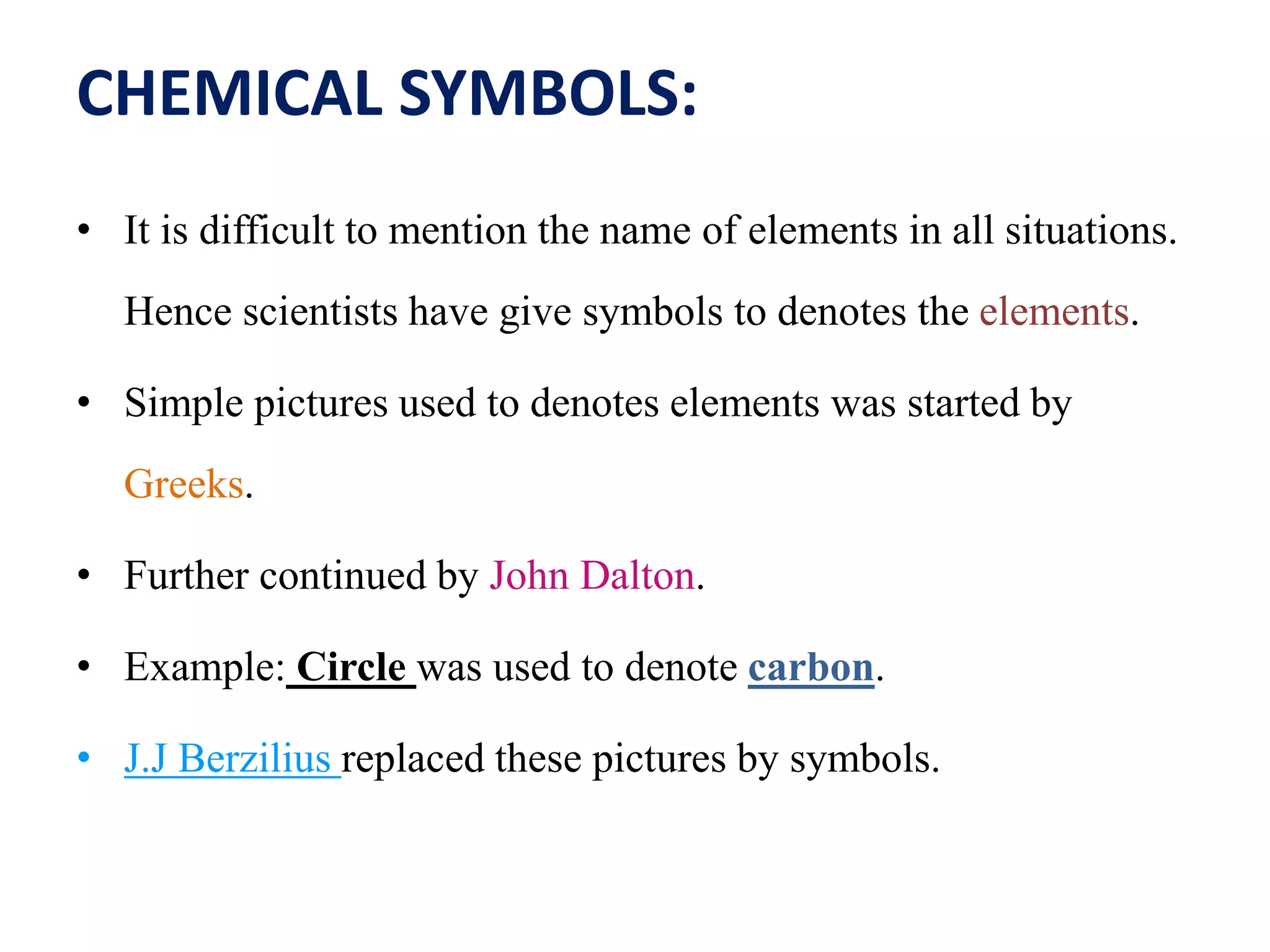CHEMICAL SYMBOLS:
• It is difficult to mention the name of elements in all situations.
Hence scientists have give symbols to denotes the elements.
• Simple pictures used to denotes elements was started by
Greeks.
• Further continued by John Dalton.
• Example: Circle was used to denote carbon.
• J.J Berzilius replaced these pictures by symbols.
 