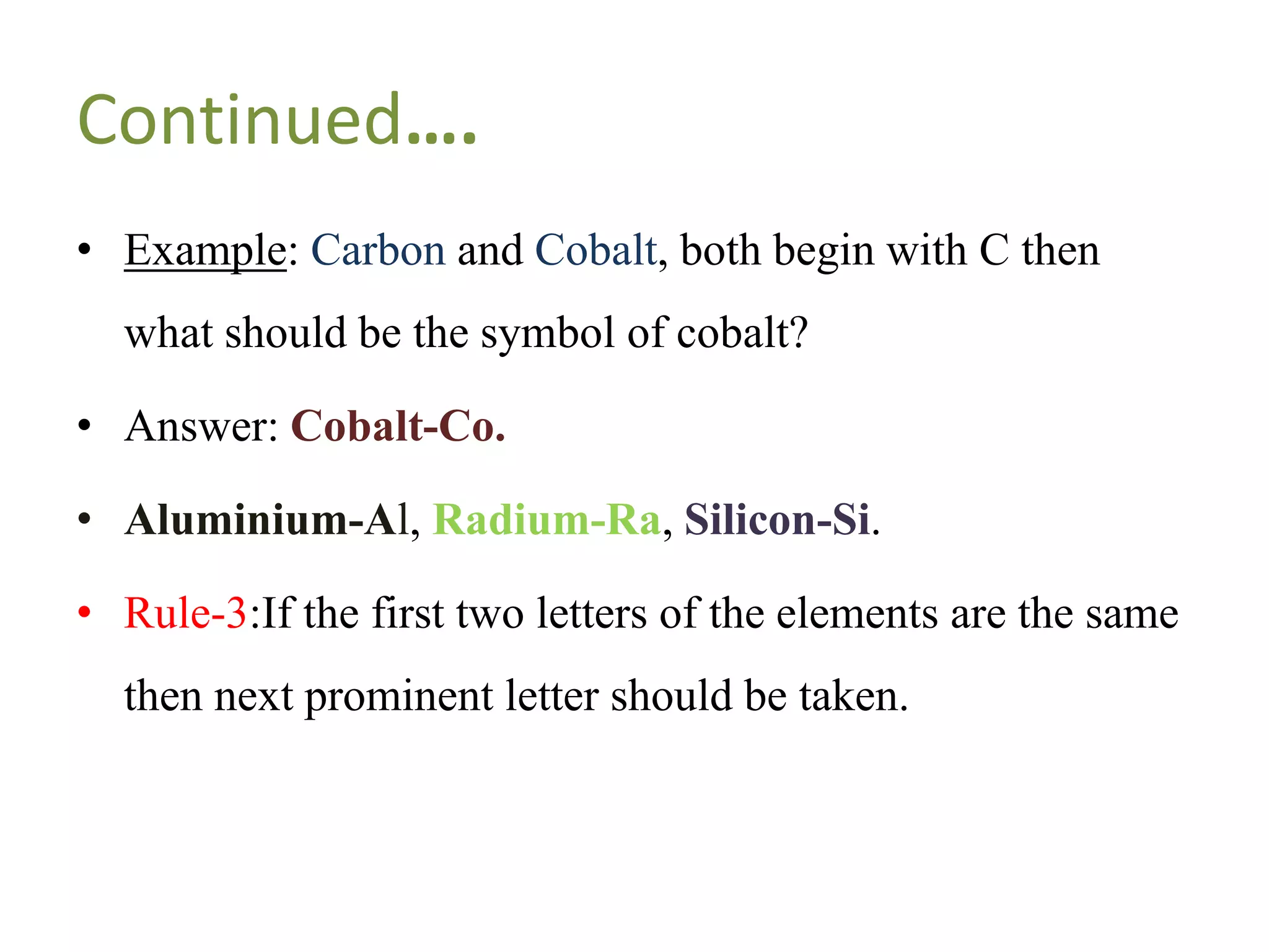 Continued….
• Example: Carbon and Cobalt, both begin with C then
what should be the symbol of cobalt?
• Answer: Cobalt-Co.
• Aluminium-Al, Radium-Ra, Silicon-Si.
• Rule-3:If the first two letters of the elements are the same
then next prominent letter should be taken.
 