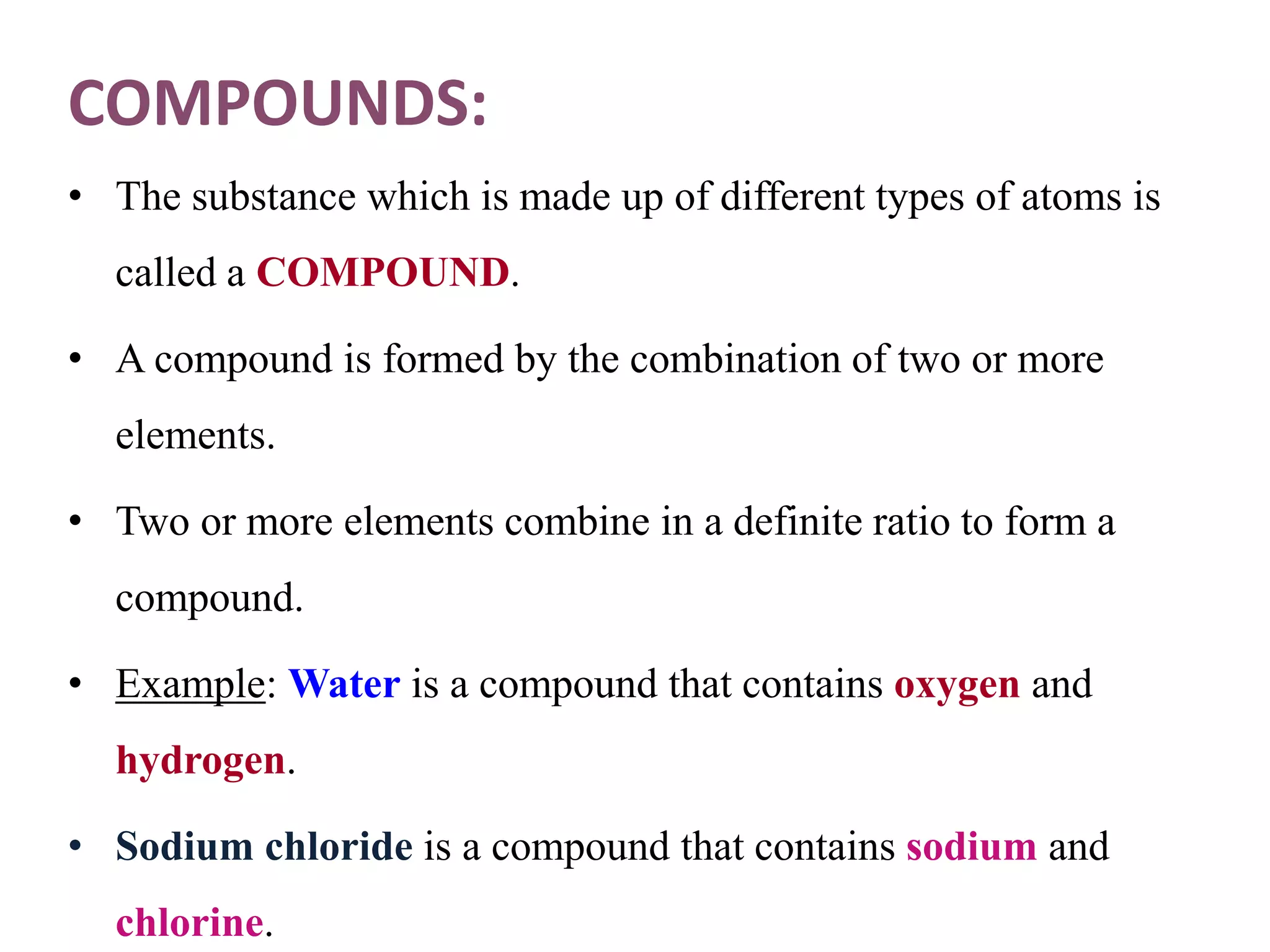 COMPOUNDS:
• The substance which is made up of different types of atoms is
called a COMPOUND.
• A compound is formed by the combination of two or more
elements.
• Two or more elements combine in a definite ratio to form a
compound.
• Example: Water is a compound that contains oxygen and
hydrogen.
• Sodium chloride is a compound that contains sodium and
chlorine.
 