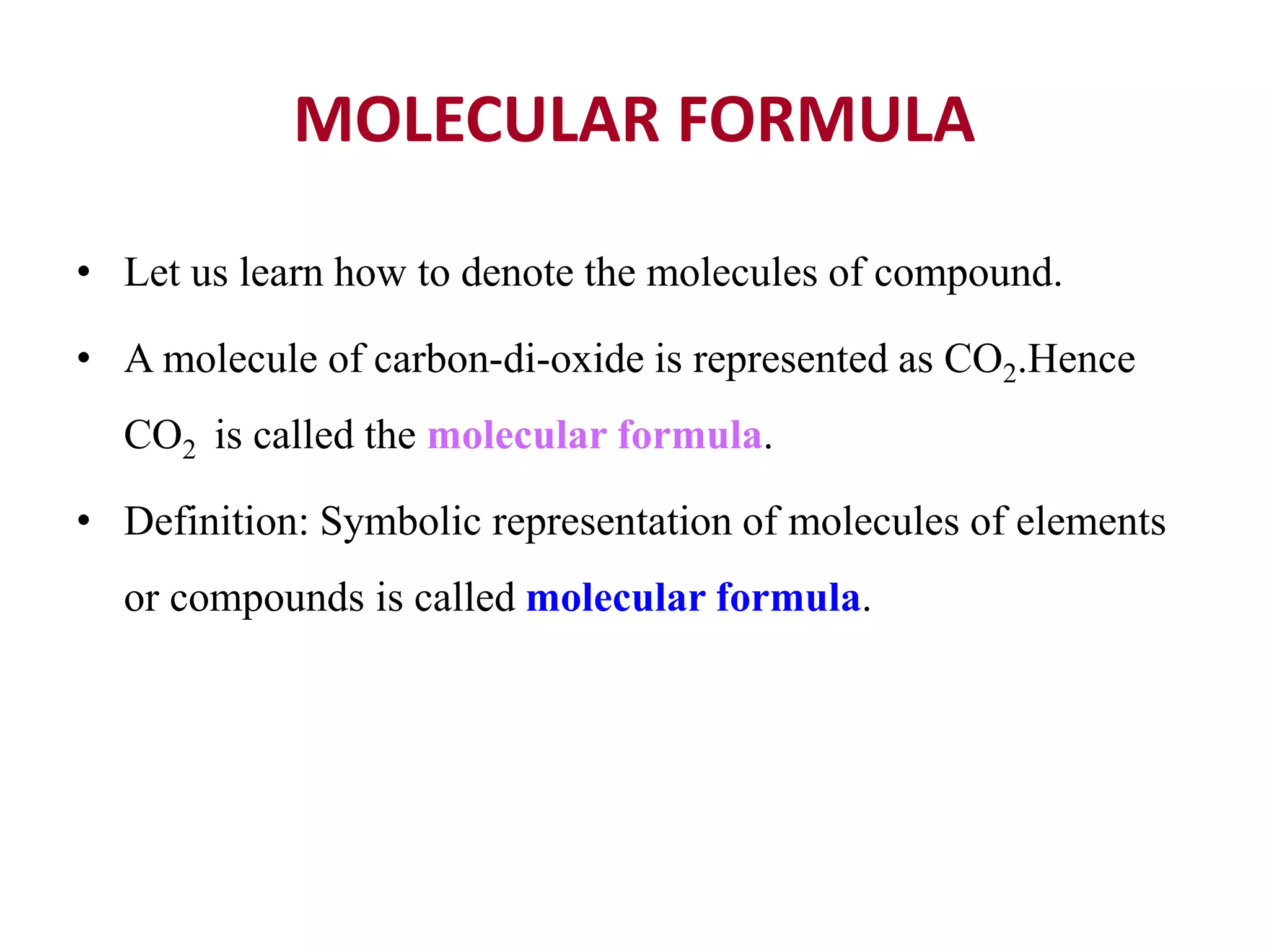 MOLECULAR FORMULA
• Let us learn how to denote the molecules of compound.
• A molecule of carbon-di-oxide is represented as CO2.Hence
CO2 is called the molecular formula.
• Definition: Symbolic representation of molecules of elements
or compounds is called molecular formula.
 