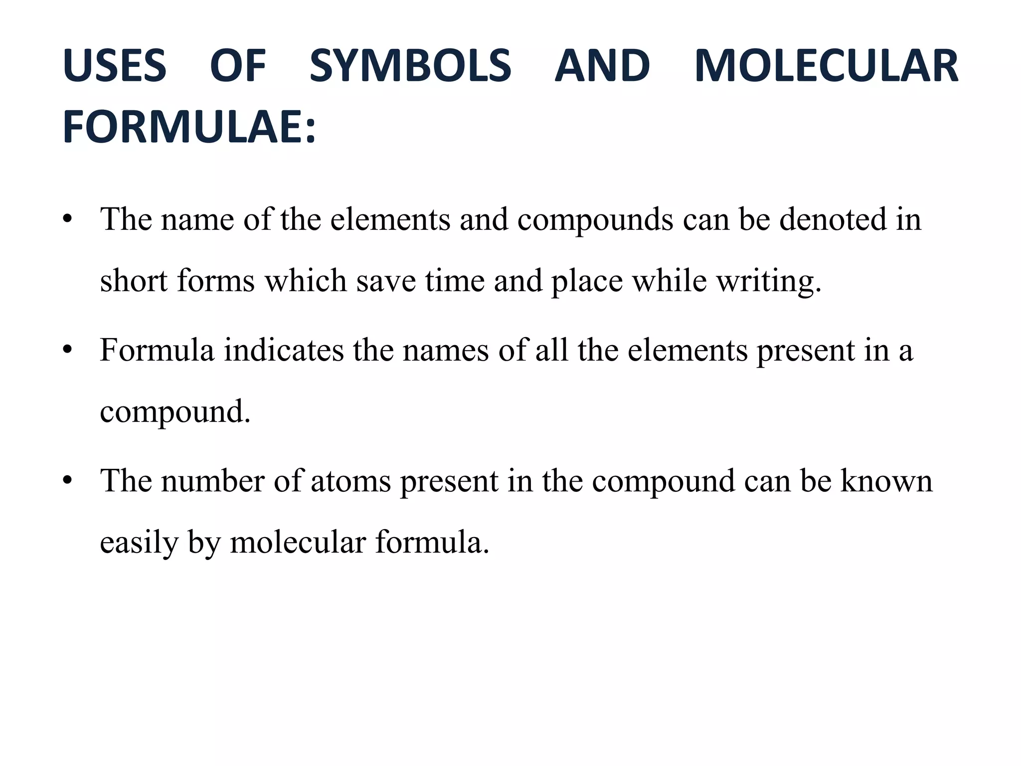 USES OF SYMBOLS AND MOLECULAR
FORMULAE:
• The name of the elements and compounds can be denoted in
short forms which save time and place while writing.
• Formula indicates the names of all the elements present in a
compound.
• The number of atoms present in the compound can be known
easily by molecular formula.
 