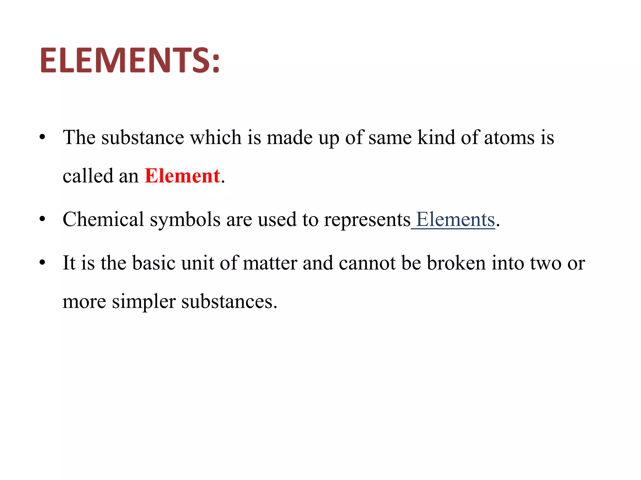 ELEMENTS:
• The substance which is made up of same kind of atoms is
called an Element.
• Chemical symbols are used to represents Elements.
• It is the basic unit of matter and cannot be broken into two or
more simpler substances.
 