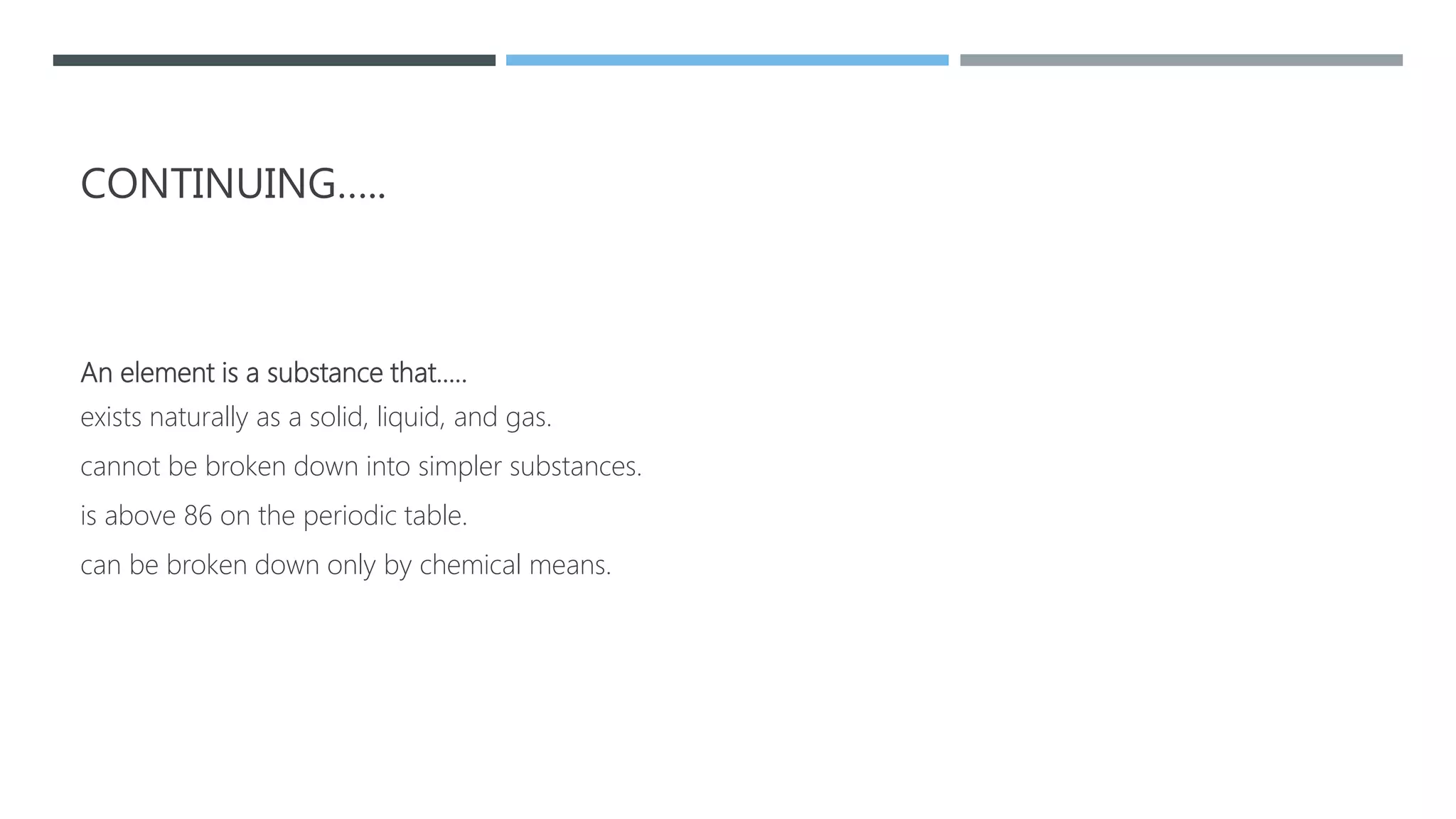 CONTINUING…..
An element is a substance that…..
exists naturally as a solid, liquid, and gas.
cannot be broken down into simpler substances.
is above 86 on the periodic table.
can be broken down only by chemical means.
 