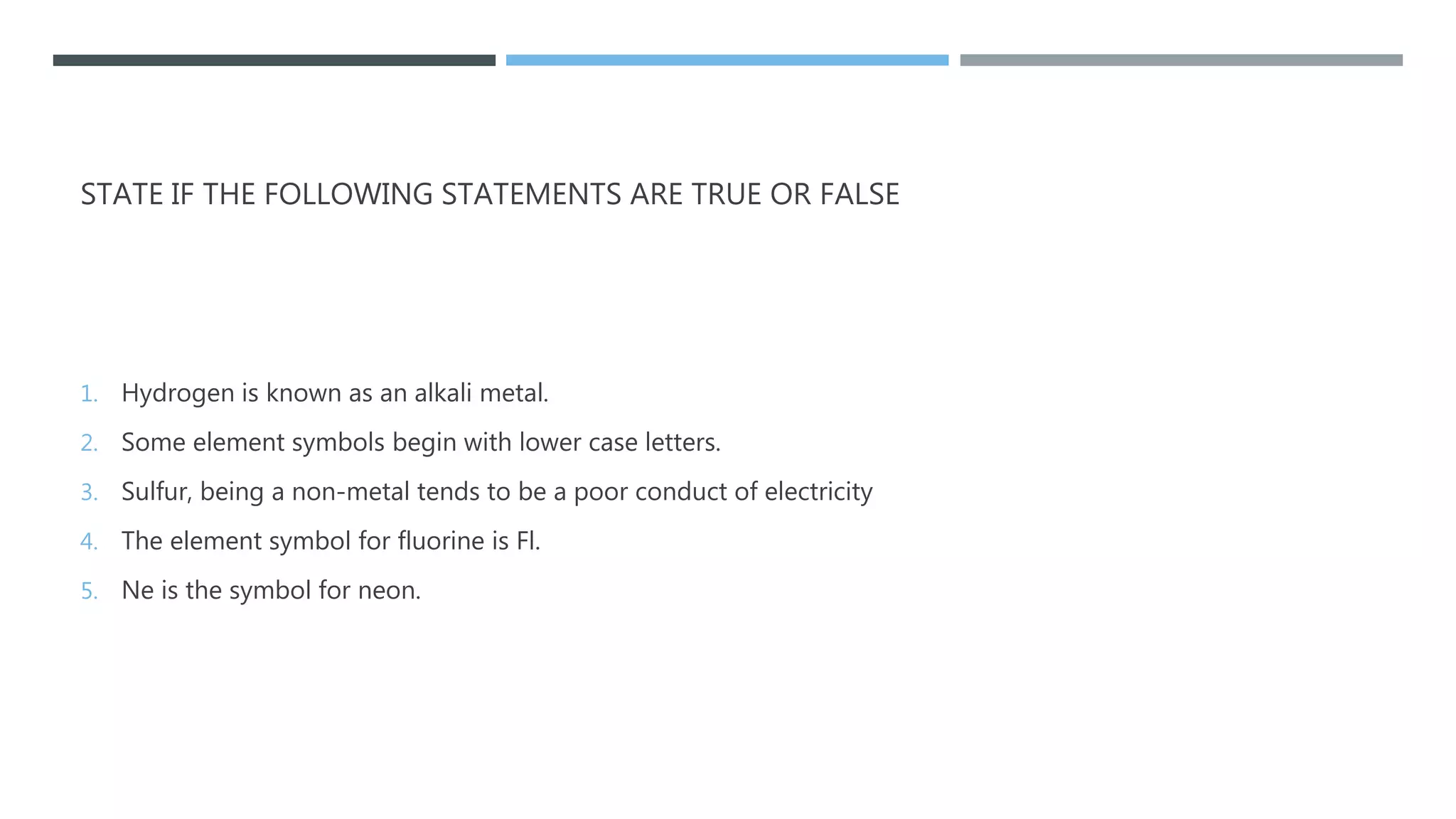STATE IF THE FOLLOWING STATEMENTS ARE TRUE OR FALSE
1. Hydrogen is known as an alkali metal.
2. Some element symbols begin with lower case letters.
3. Sulfur, being a non-metal tends to be a poor conduct of electricity
4. The element symbol for fluorine is Fl.
5. Ne is the symbol for neon.
 