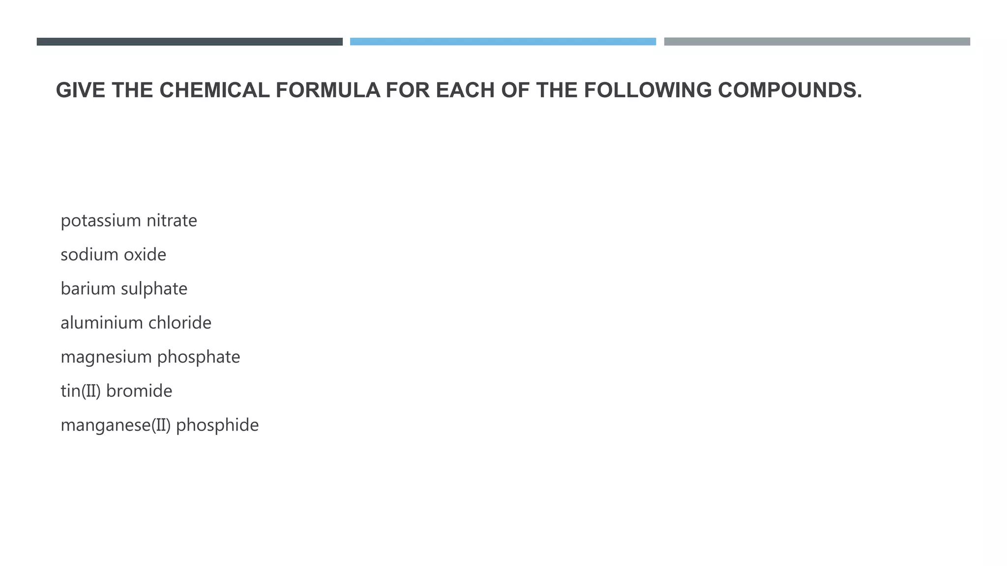 GIVE THE CHEMICAL FORMULA FOR EACH OF THE FOLLOWING COMPOUNDS.
potassium nitrate
sodium oxide
barium sulphate
aluminium chloride
magnesium phosphate
tin(II) bromide
manganese(II) phosphide
 