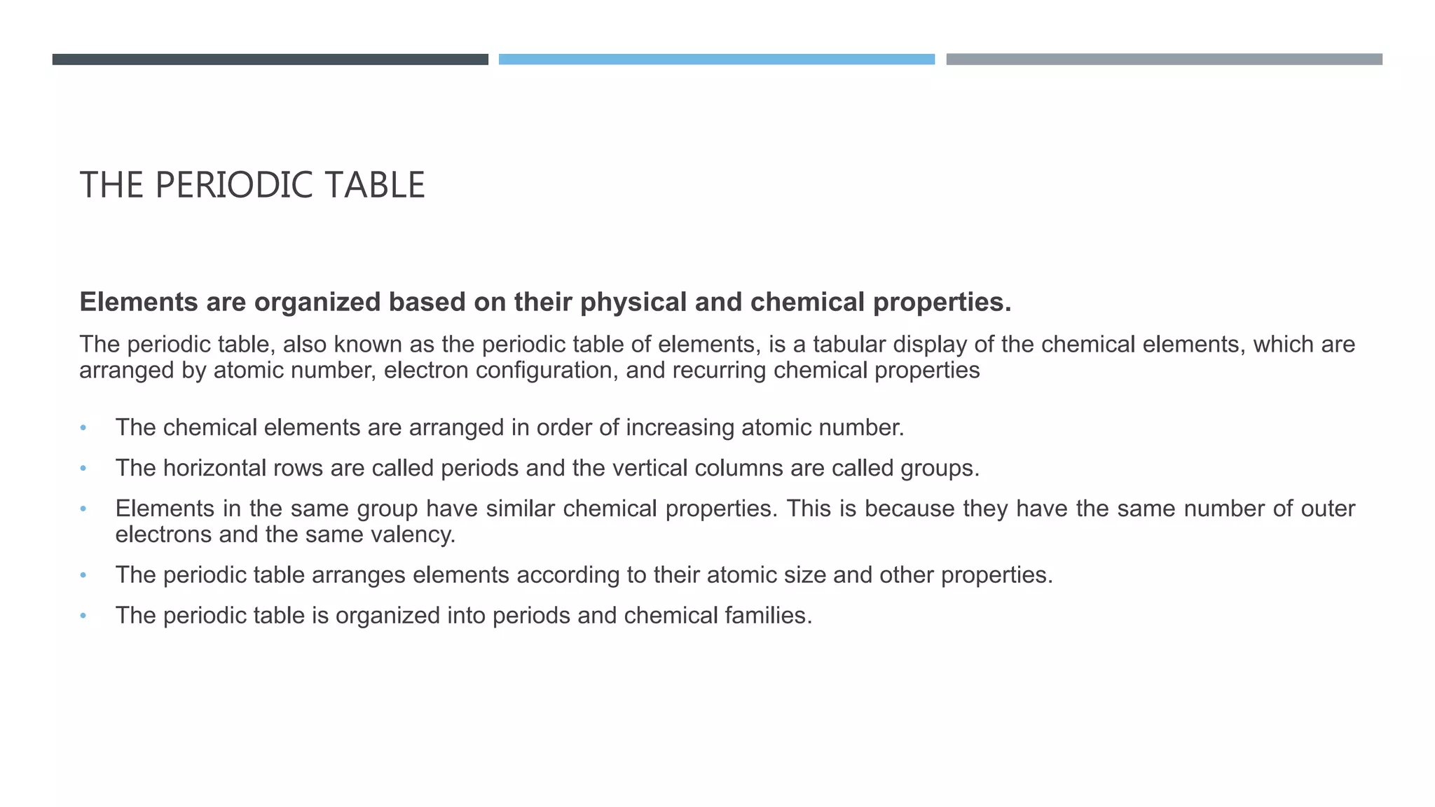 THE PERIODIC TABLE
Elements are organized based on their physical and chemical properties.
The periodic table, also known as the periodic table of elements, is a tabular display of the chemical elements, which are
arranged by atomic number, electron configuration, and recurring chemical properties
• The chemical elements are arranged in order of increasing atomic number.
• The horizontal rows are called periods and the vertical columns are called groups.
• Elements in the same group have similar chemical properties. This is because they have the same number of outer
electrons and the same valency.
• The periodic table arranges elements according to their atomic size and other properties.
• The periodic table is organized into periods and chemical families.
 
