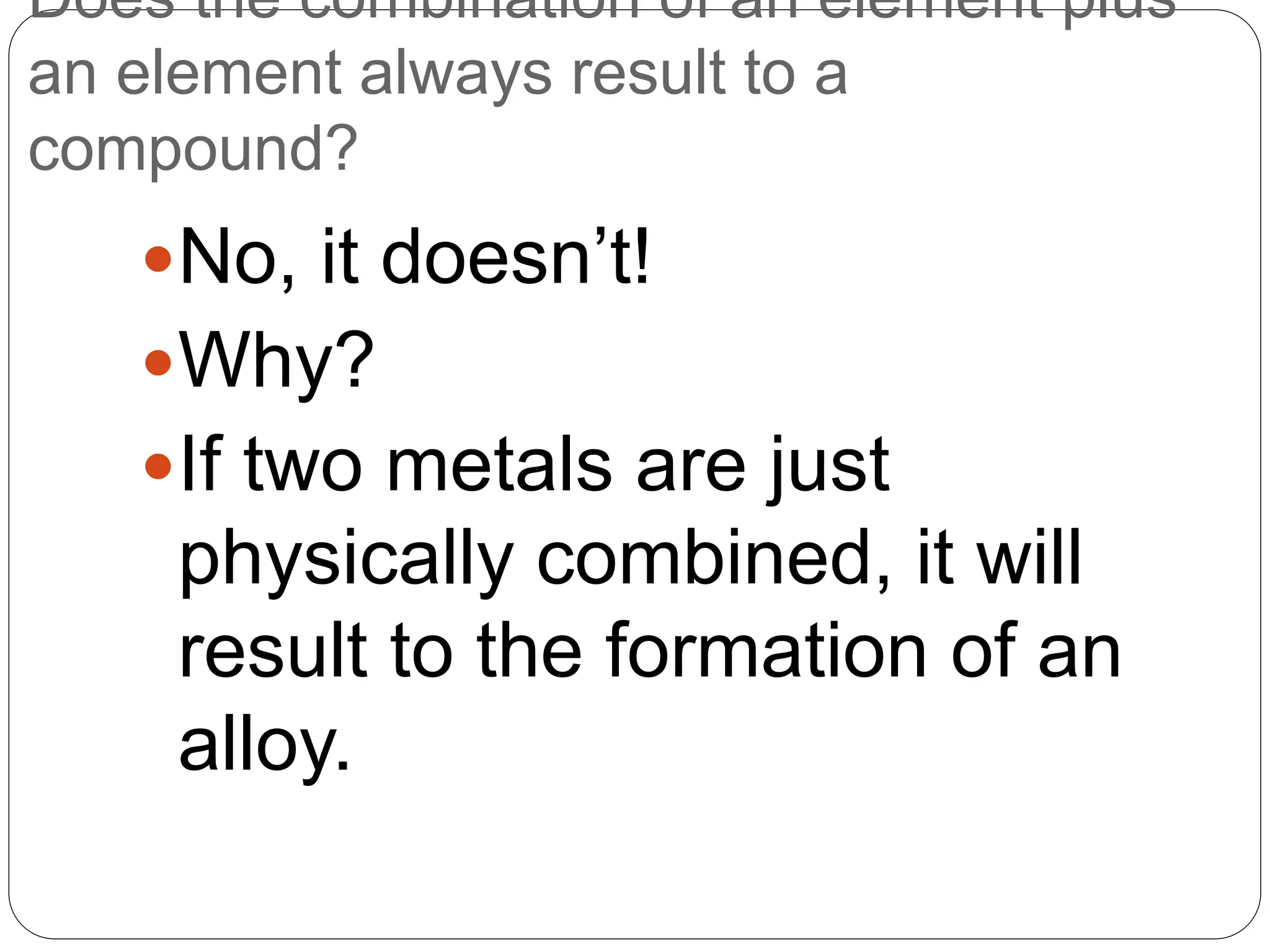 Does the combination of an element plus
an element always result to a
compound?
No, it doesn’t!
Why?
If two metals are just
physically combined, it will
result to the formation of an
alloy.
 