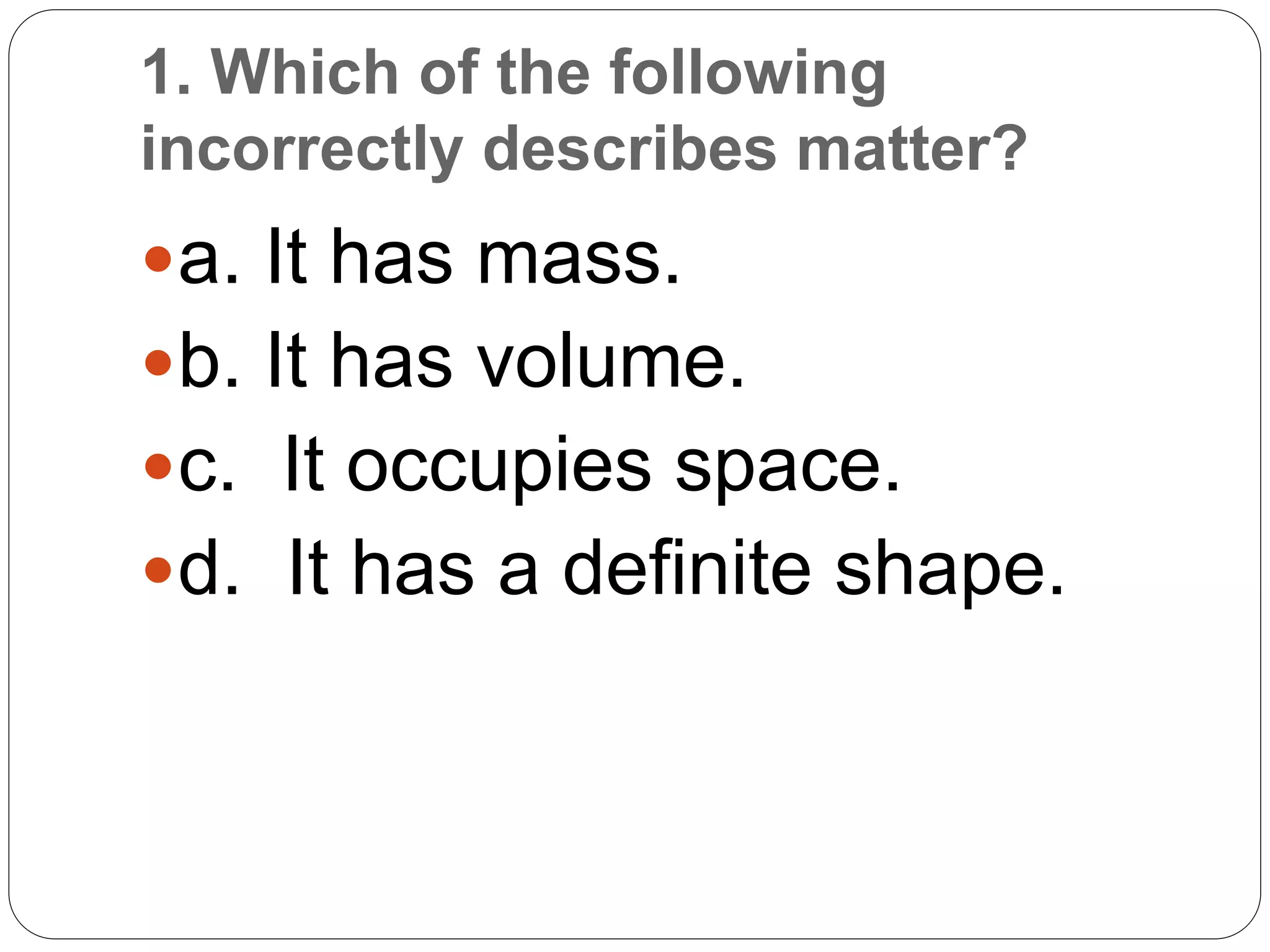 1. Which of the following
incorrectly describes matter?
a. It has mass.
b. It has volume.
c. It occupies space.
d. It has a definite shape.
 