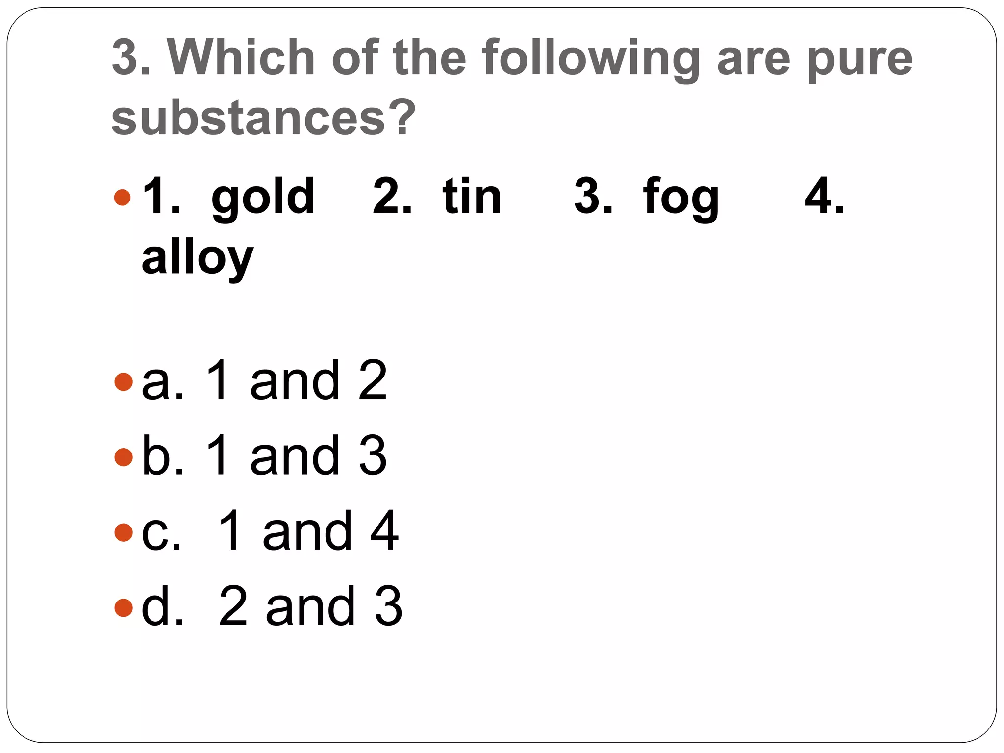 3. Which of the following are pure
substances?
 1. gold 2. tin 3. fog 4.
alloy
a. 1 and 2
b. 1 and 3
c. 1 and 4
d. 2 and 3
 