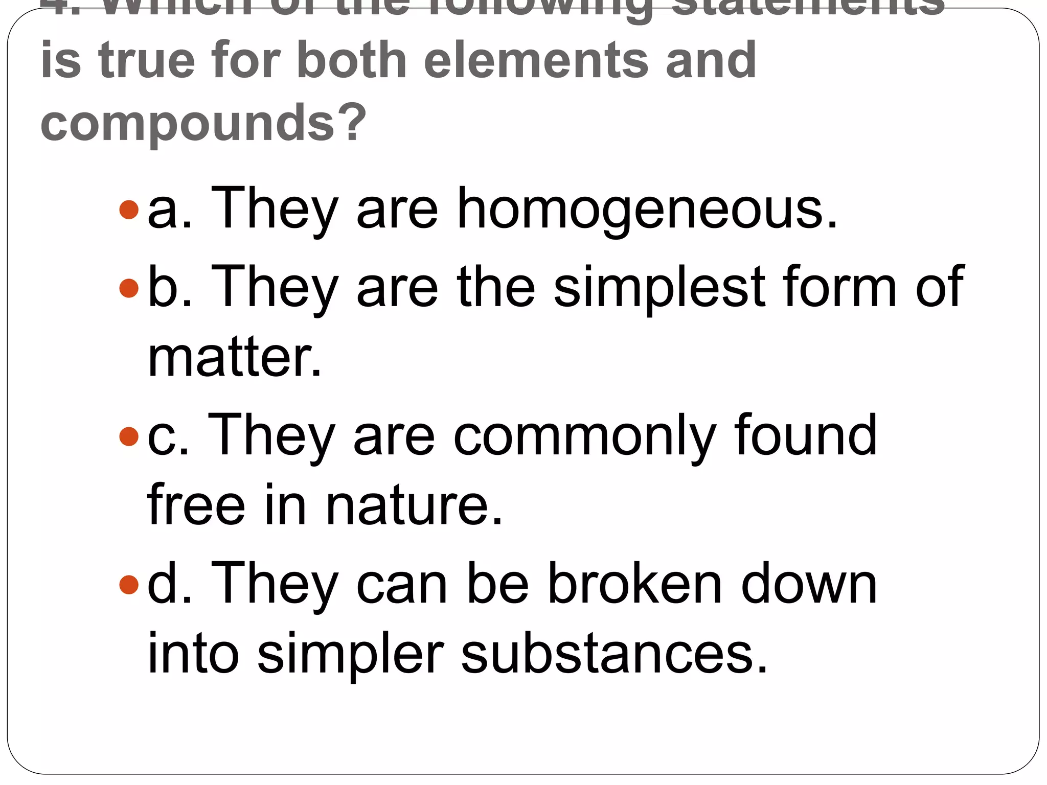 4. Which of the following statements
is true for both elements and
compounds?
a. They are homogeneous.
b. They are the simplest form of
matter.
c. They are commonly found
free in nature.
d. They can be broken down
into simpler substances.
 