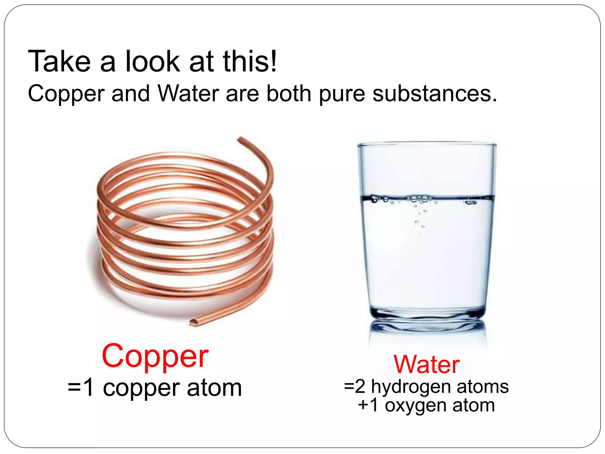 Take a look at this!
Copper and Water are both pure substances.
Copper
=1 copper atom
Water
=2 hydrogen atoms
+1 oxygen atom
 