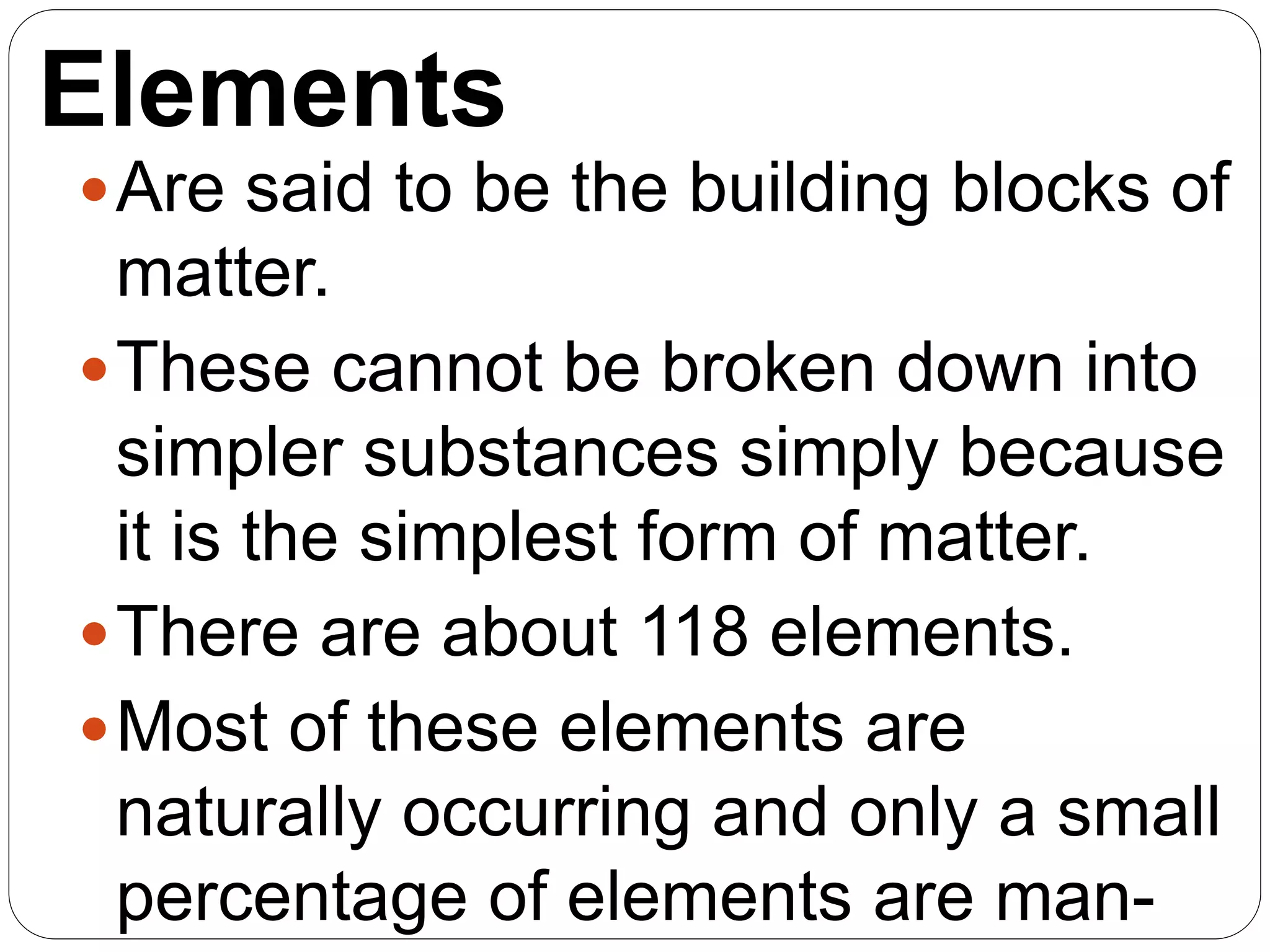 Elements
Are said to be the building blocks of
matter.
These cannot be broken down into
simpler substances simply because
it is the simplest form of matter.
There are about 118 elements.
Most of these elements are
naturally occurring and only a small
percentage of elements are man-
 