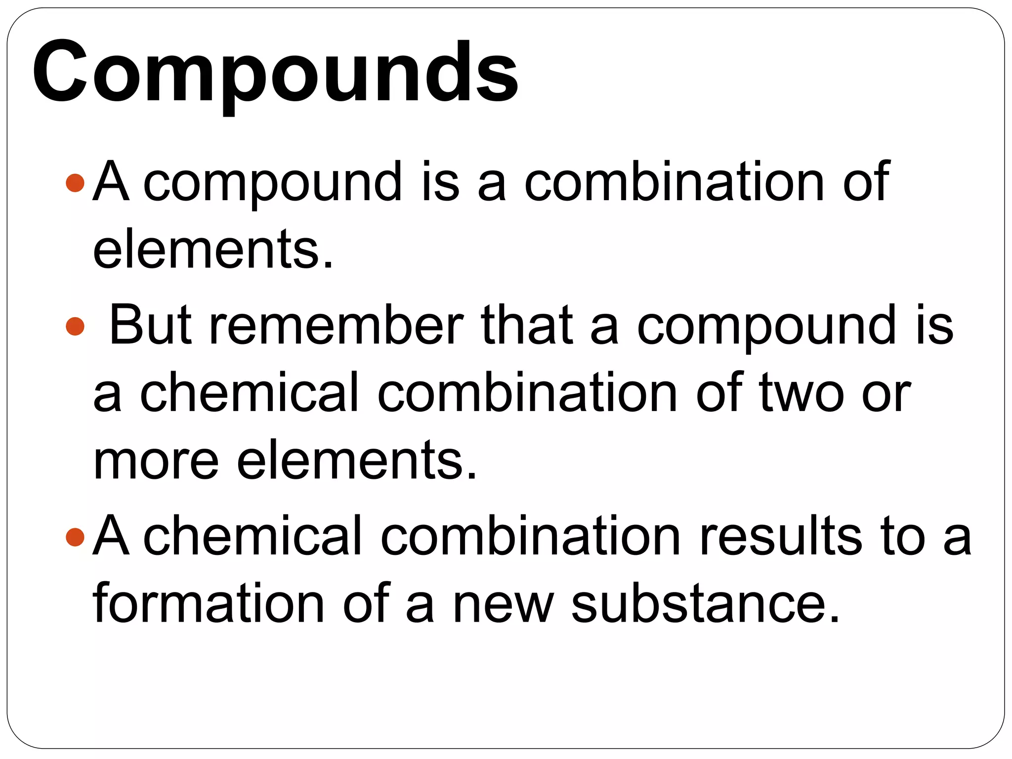 Compounds
A compound is a combination of
elements.
 But remember that a compound is
a chemical combination of two or
more elements.
A chemical combination results to a
formation of a new substance.
 