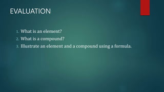EVALUATION
1. What is an element?
2. What is a compound?
3. Illustrate an element and a compound using a formula.
 