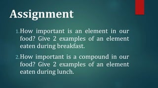 Assignment
1.How important is an element in our
food? Give 2 examples of an element
eaten during breakfast.
2.How important is a compound in our
food? Give 2 examples of an element
eaten during lunch.
 