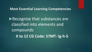 Most Essential Learning Competencies
Recognize that substances are
classified into elements and
compounds
K to 12 CG Code: S7MT- Ig-h-5
 