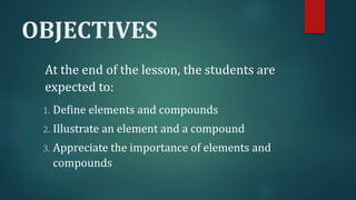 OBJECTIVES
At the end of the lesson, the students are
expected to:
1. Define elements and compounds
2. Illustrate an element and a compound
3. Appreciate the importance of elements and
compounds
 
