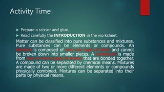 Activity Time
 Prepare a scissor and glue.
 Read carefully the INTRODUCTION in the worksheet.
Matter can be classified into pure substances and mixtures.
Pure substances can be elements or compounds. An
element is composed of only one type of atom and cannot
be broken down into smaller pieces. A compound is made
from two or more types of atoms that are bonded together.
A compound can be separated by chemical means. Mixtures
are made of two or more different elements or compounds
physically combined. Mixtures can be separated into their
parts by physical means.
 