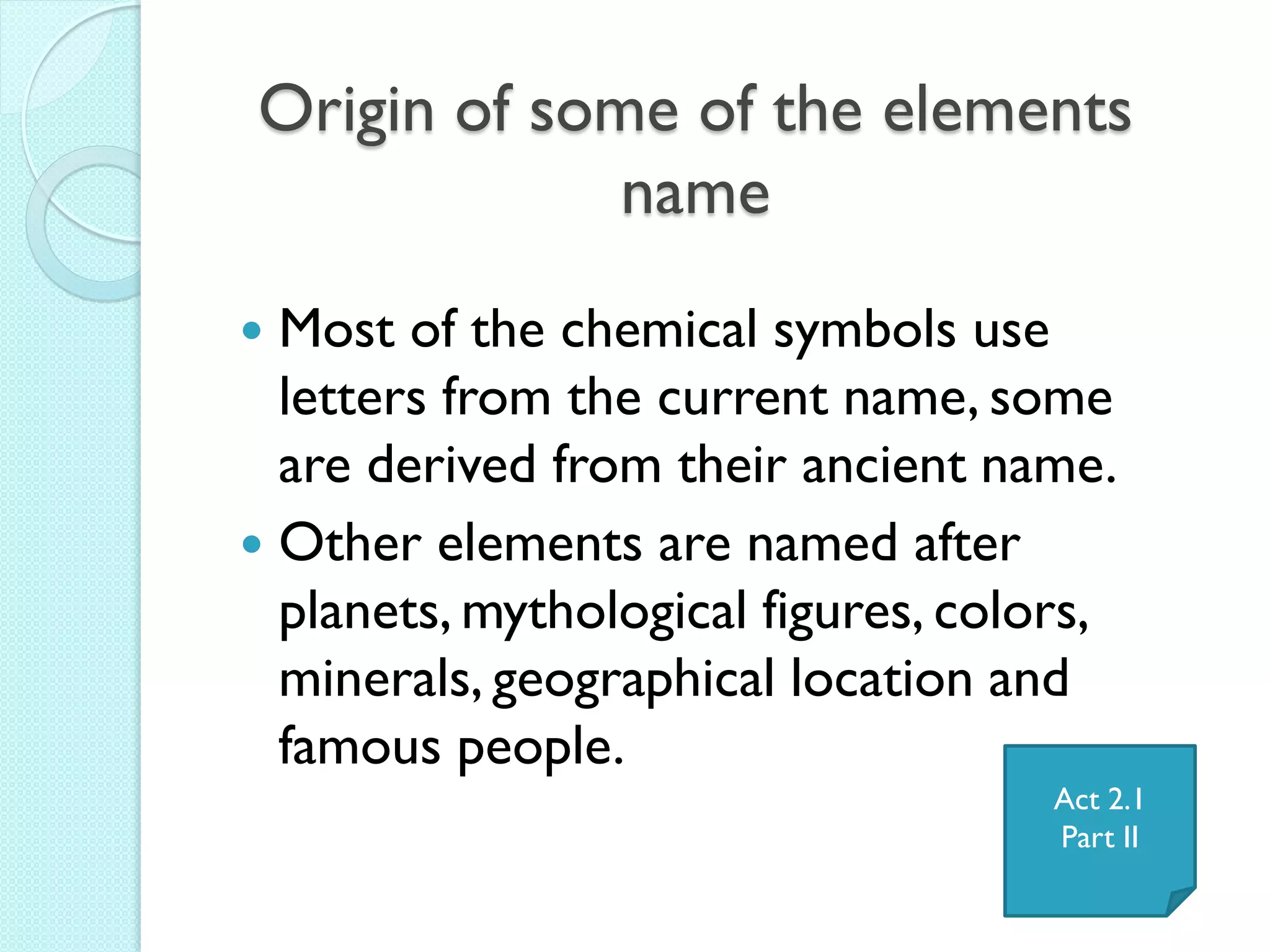 Origin of some of the elements name 
Most of the chemical symbols use letters from the current name, some are derived from their ancient name. 
Other elements are named after planets, mythological figures, colors, minerals, geographical location and famous people. 
Act 2.1 
Part II  