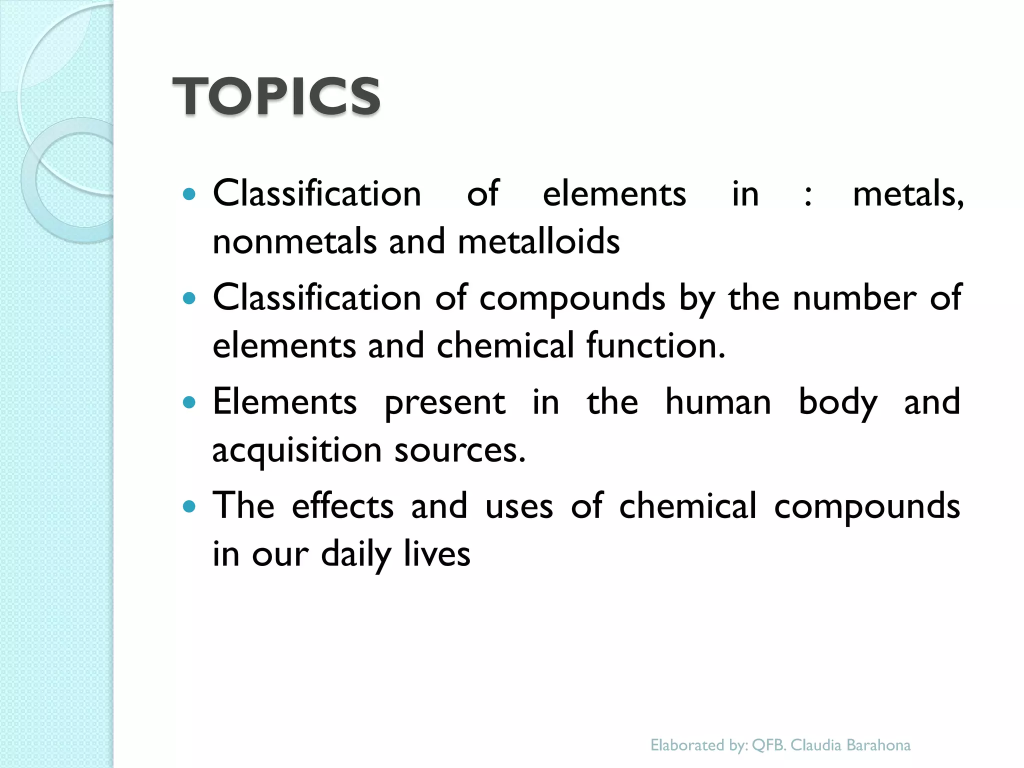 TOPICS 
Classification of elements in : metals, nonmetals and metalloids 
Classification of compounds by the number of elements and chemical function. 
Elements present in the human body and acquisition sources. 
The effects and uses of chemical compounds in our daily lives 
Elaborated by: QFB. Claudia Barahona  
