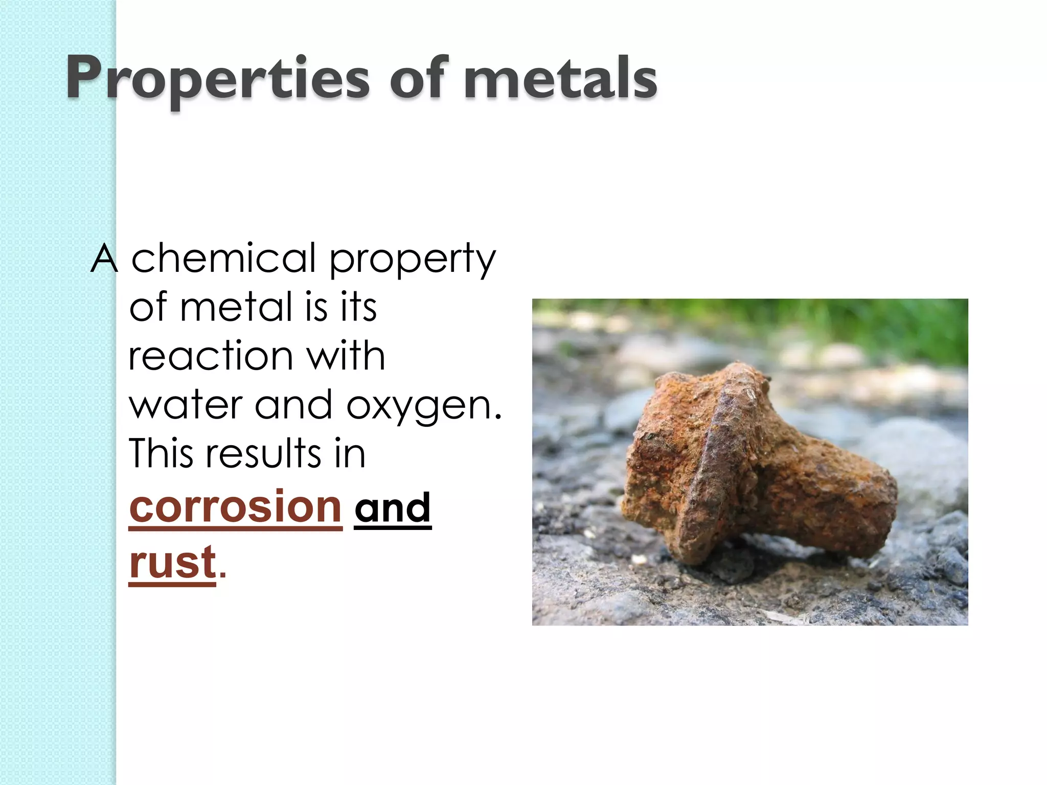 A chemical property of metal is its reaction with water and oxygen. This results in corrosion and rust. 
Properties of metals  