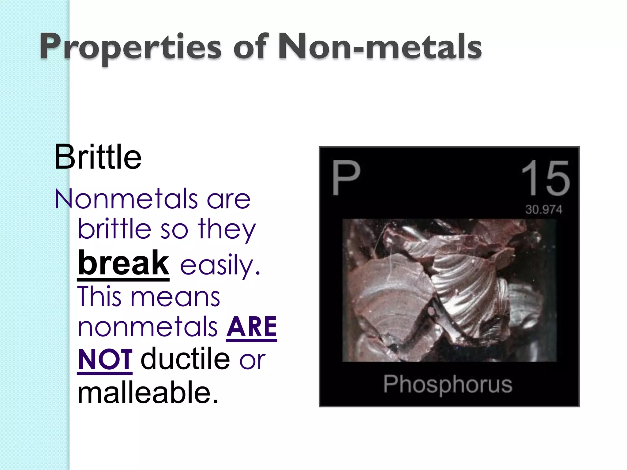 Brittle 
Nonmetals are brittle so they break easily. This means nonmetals ARE NOT ductile or malleable. 
Properties of Non-metals  