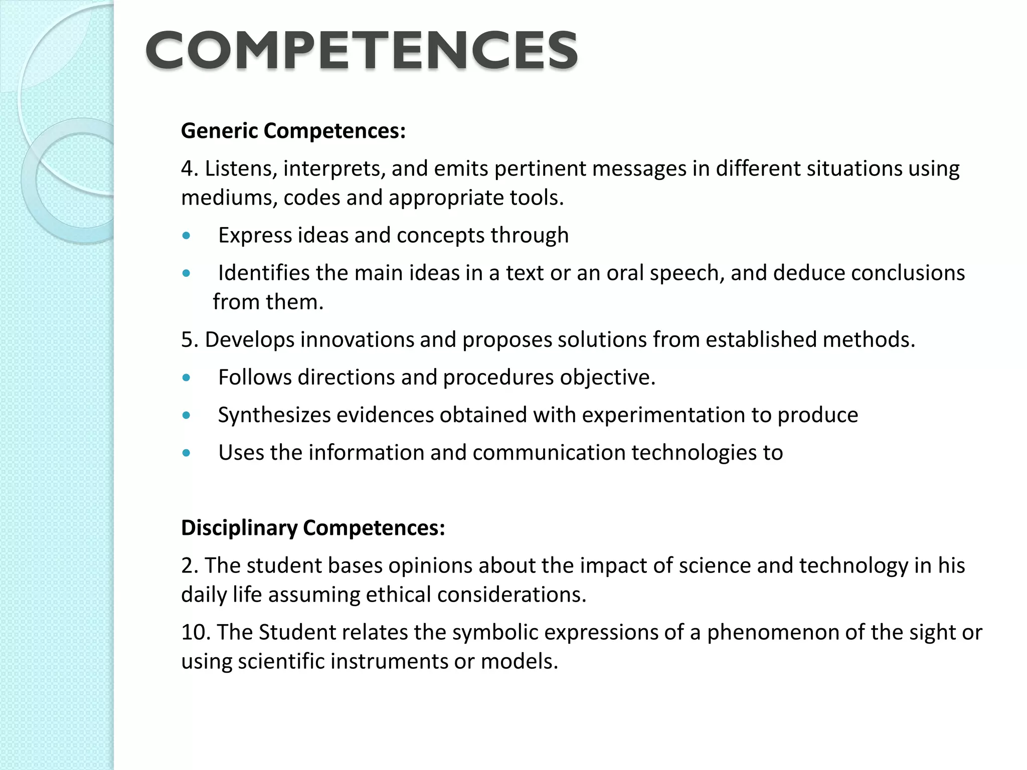 COMPETENCES 
Generic Competences: 
4. Listens, interprets, and emits pertinent messages in different situations using mediums, codes and appropriate tools. 
 Express ideas and concepts through 
 Identifies the main ideas in a text or an oral speech, and deduce conclusions from them. 
5. Develops innovations and proposes solutions from established methods. 
 Follows directions and procedures objective. 
 Synthesizes evidences obtained with experimentation to produce 
 Uses the information and communication technologies to 
Disciplinary Competences: 
2. The student bases opinions about the impact of science and technology in his daily life assuming ethical considerations. 
10. The Student relates the symbolic expressions of a phenomenon of the sight or using scientific instruments or models.  