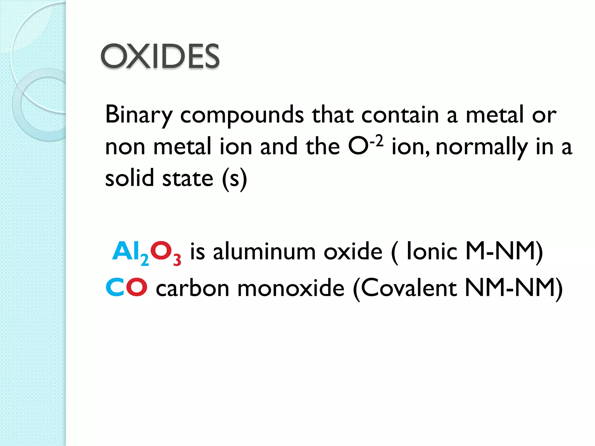 OXIDES 
Binary compounds that contain a metal or non metal ion and the O-2 ion, normally in a solid state (s) 
Al2O3 is aluminum oxide ( Ionic M-NM) 
CO carbon monoxide (Covalent NM-NM)  