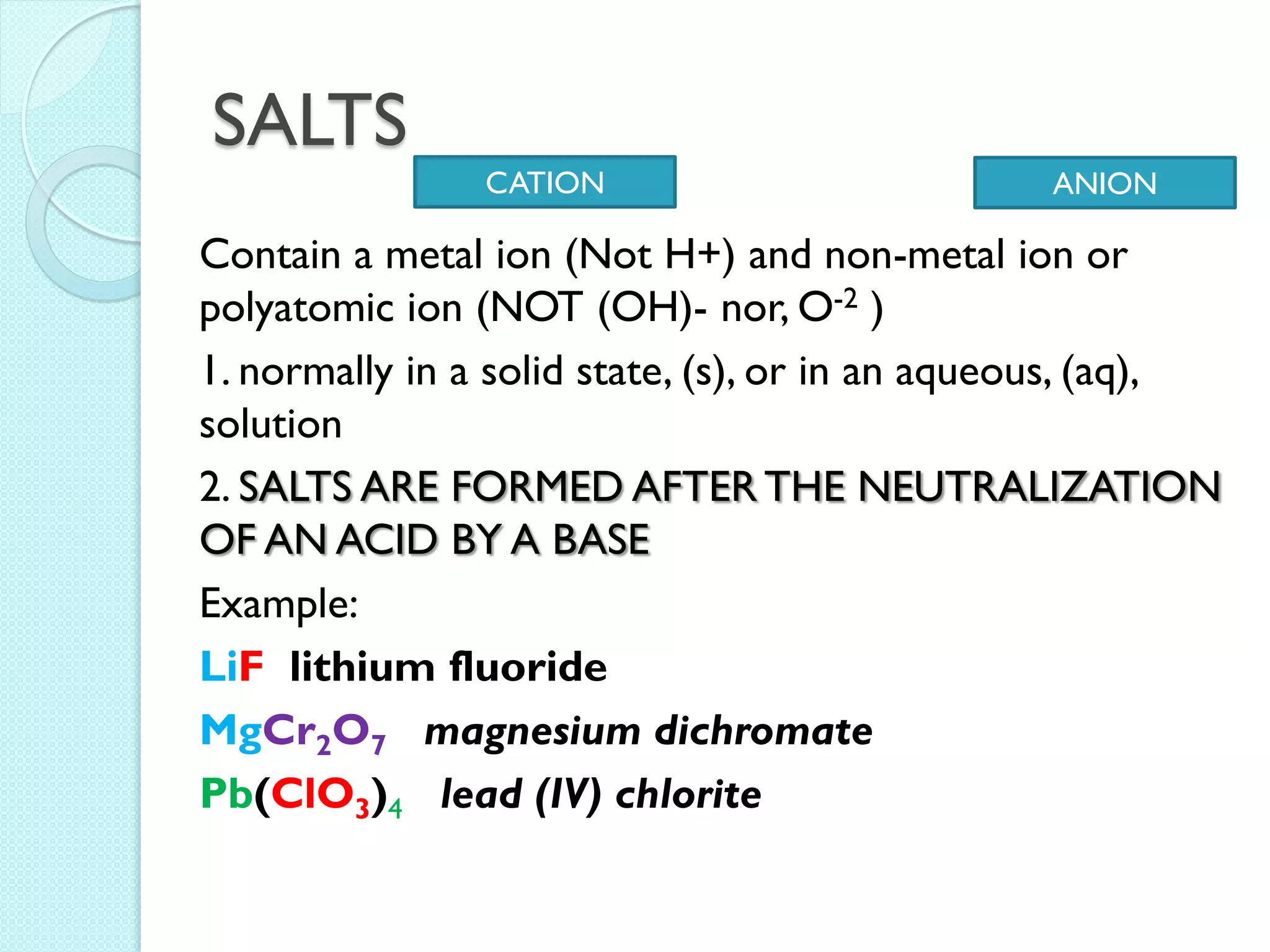 SALTS 
Contain a metal ion (Not H+) and non-metal ion or polyatomic ion (NOT (OH)- nor, O-2 ) 
1. normally in a solid state, (s), or in an aqueous, (aq), solution 
2. SALTS ARE FORMED AFTER THE NEUTRALIZATION OF AN ACID BY A BASE 
Example: 
LiF lithium fluoride 
MgCr2O7 magnesium dichromate 
Pb(ClO3)4 lead (IV) chlorite 
CATION 
ANION  