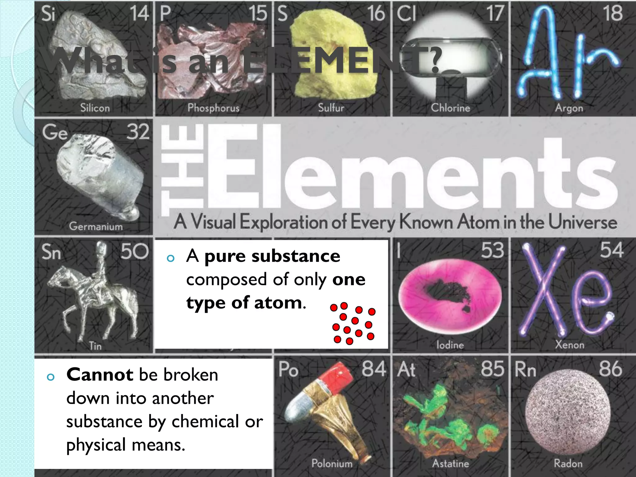 What is an ELEMENT? 
oA pure substance composed of only one type of atom. 
oCannot be broken down into another substance by chemical or physical means.  