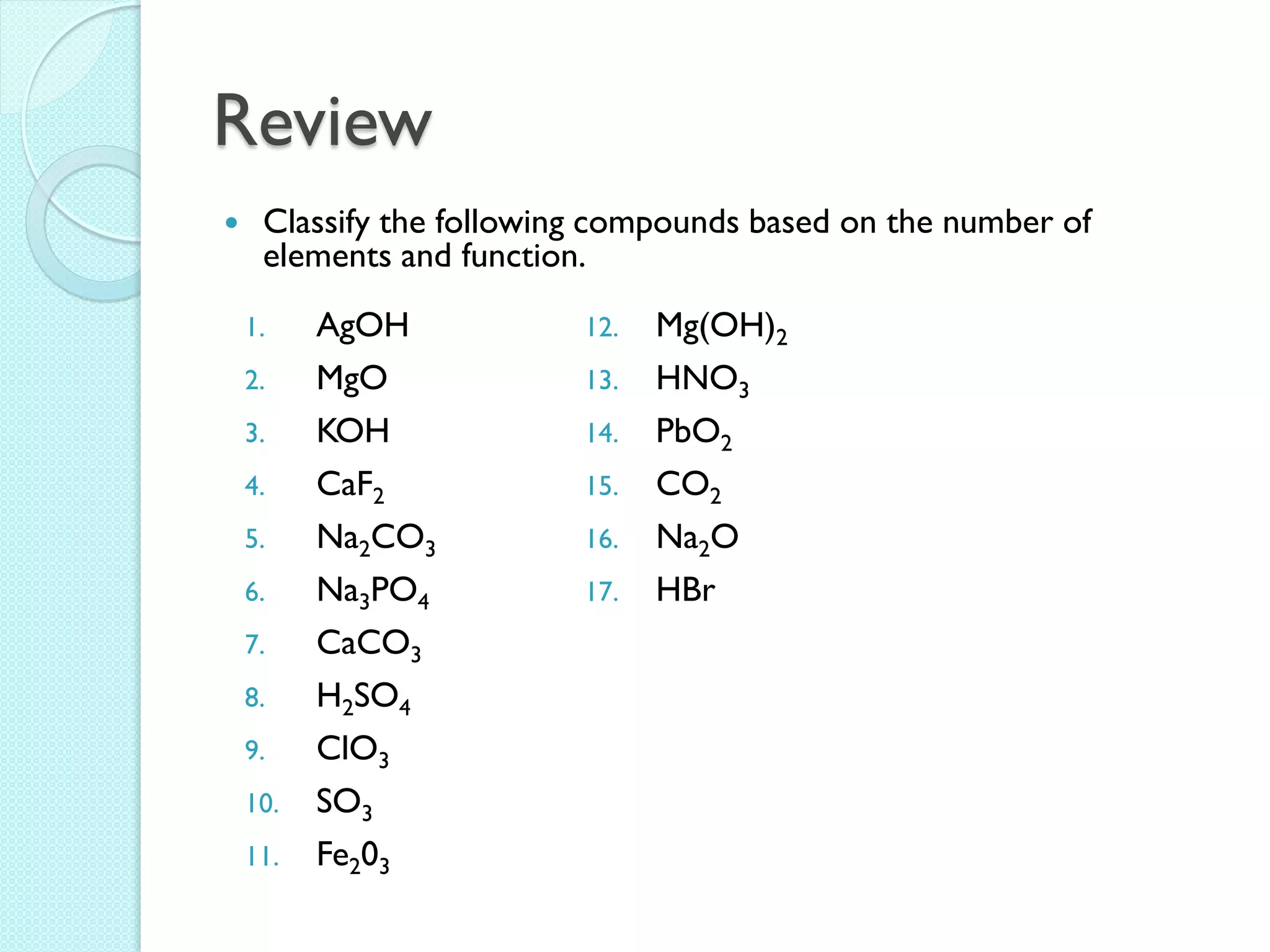 Review 
Classify the following compounds based on the number of elements and function. 
1.AgOH 
2.MgO 
3.KOH 
4.CaF2 
5.Na2CO3 
6.Na3PO4 
7.CaCO3 
8.H2SO4 
9.ClO3 
10.SO3 
11.Fe203 
12.Mg(OH)2 
13.HNO3 
14.PbO2 
15.CO2 
16.Na2O 
17.HBr  