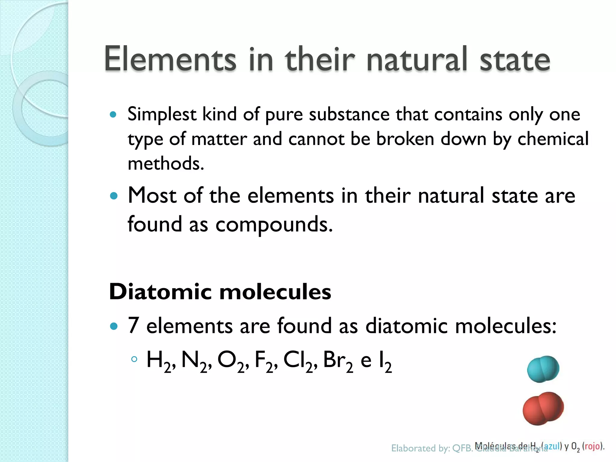 Elements in their natural state 
Simplest kind of pure substance that contains only one type of matter and cannot be broken down by chemical methods. 
Most of the elements in their natural state are found as compounds. 
Diatomic molecules 
7 elements are found as diatomic molecules: 
◦H2, N2, O2, F2, Cl2, Br2 e I2 
Elaborated by: QFB. Claudia Barahona  