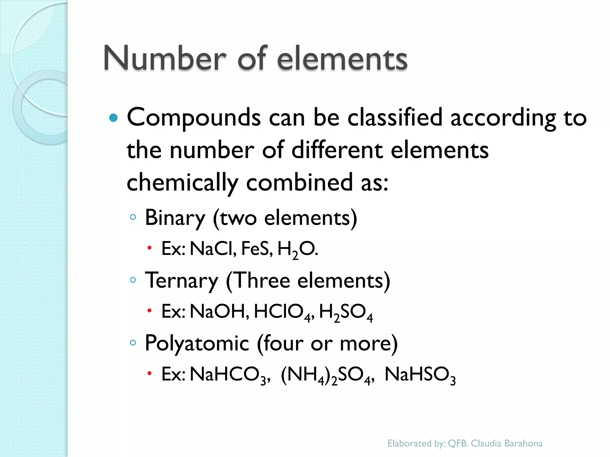 Number of elements 
Compounds can be classified according to the number of different elements chemically combined as: 
◦Binary (two elements) 
Ex: NaCl, FeS, H2O. 
◦Ternary (Three elements) 
Ex: NaOH, HClO4, H2SO4 
◦Polyatomic (four or more) 
Ex: NaHCO3, (NH4)2SO4, NaHSO3 
Elaborated by: QFB. Claudia Barahona  