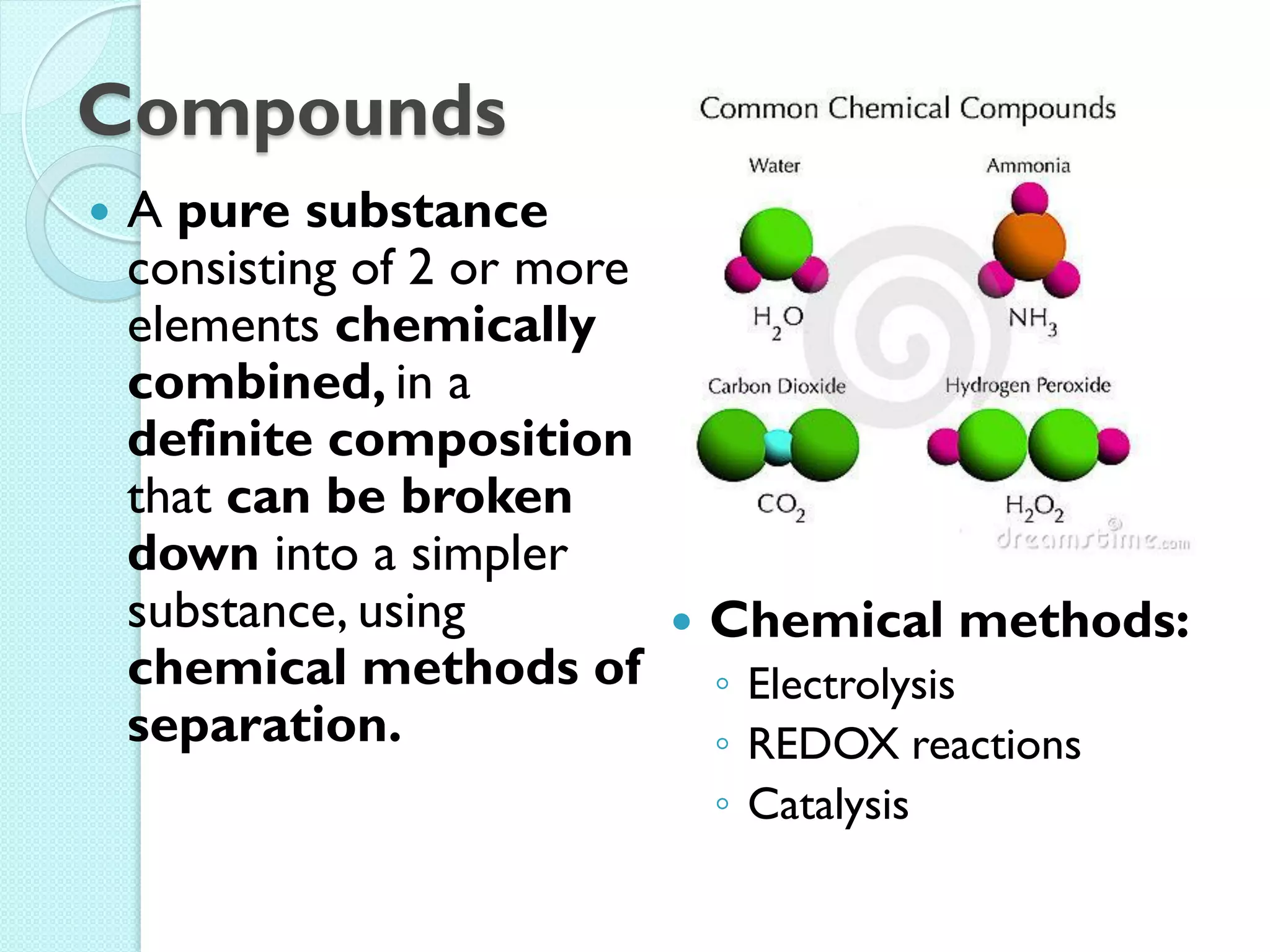 Compounds 
A pure substance consisting of 2 or more elements chemically combined, in a definite composition that can be broken down into a simpler substance, using chemical methods of separation. 
Chemical methods: 
◦Electrolysis 
◦REDOX reactions 
◦Catalysis  