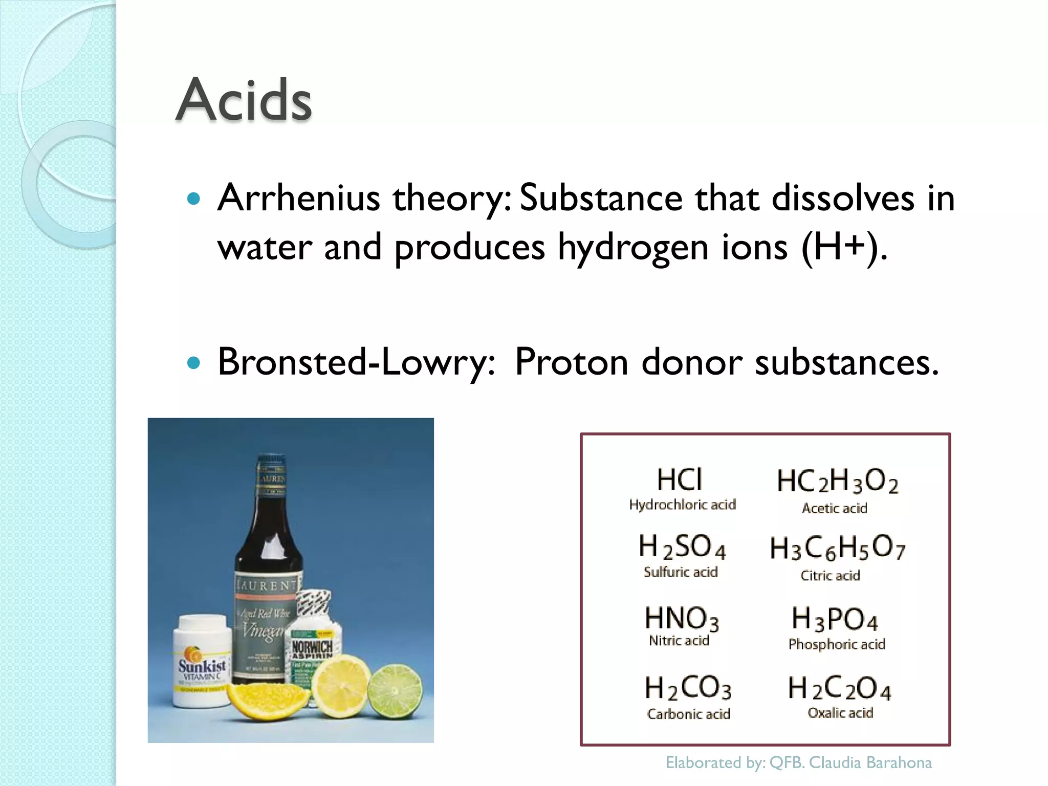 Acids 
Arrhenius theory: Substance that dissolves in water and produces hydrogen ions (H+). 
Bronsted-Lowry: Proton donor substances. 
Elaborated by: QFB. Claudia Barahona  